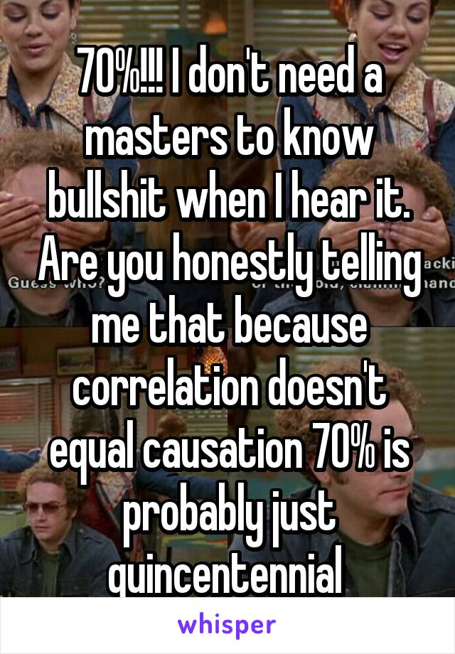 70%!!! I don't need a masters to know bullshit when I hear it. Are you honestly telling me that because correlation doesn't equal causation 70% is probably just quincentennial 