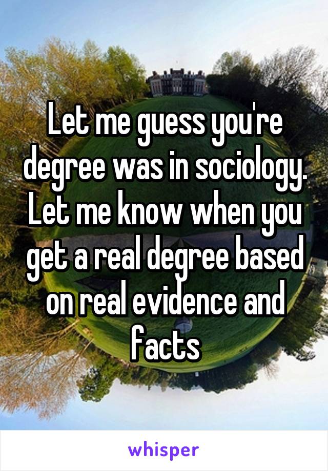 Let me guess you're degree was in sociology. Let me know when you get a real degree based on real evidence and facts