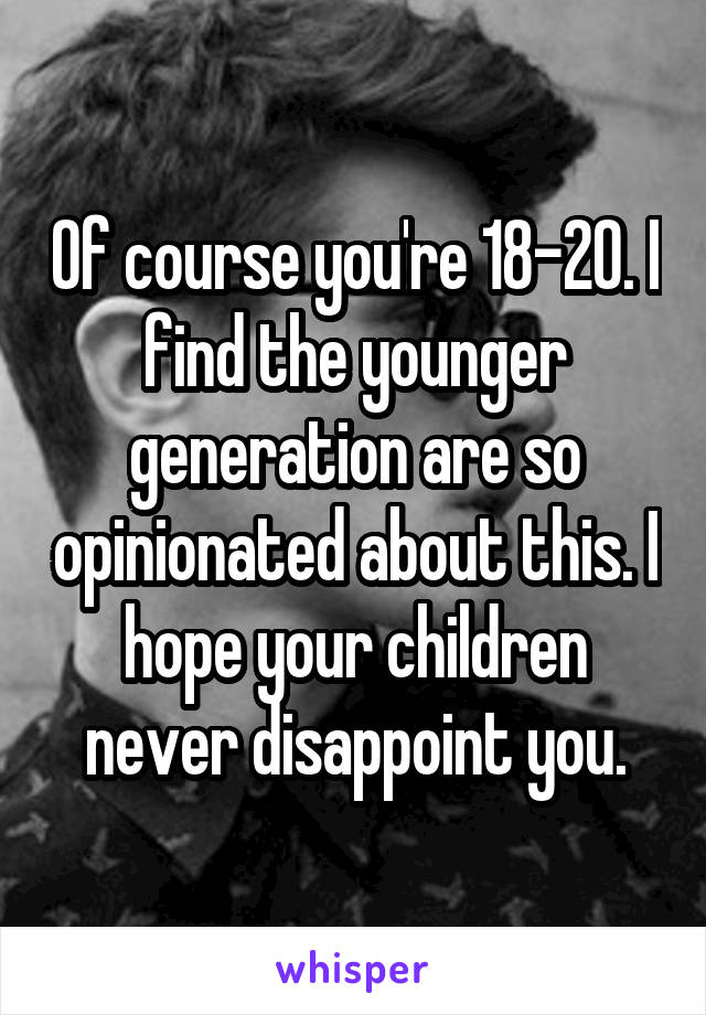 Of course you're 18-20. I find the younger generation are so opinionated about this. I hope your children never disappoint you.