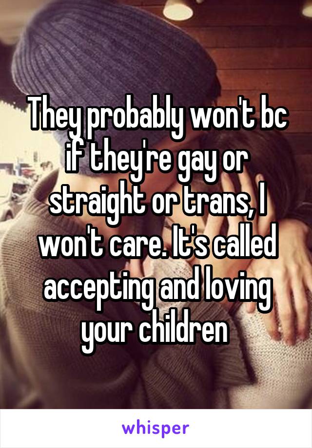 They probably won't bc if they're gay or straight or trans, I won't care. It's called accepting and loving your children 