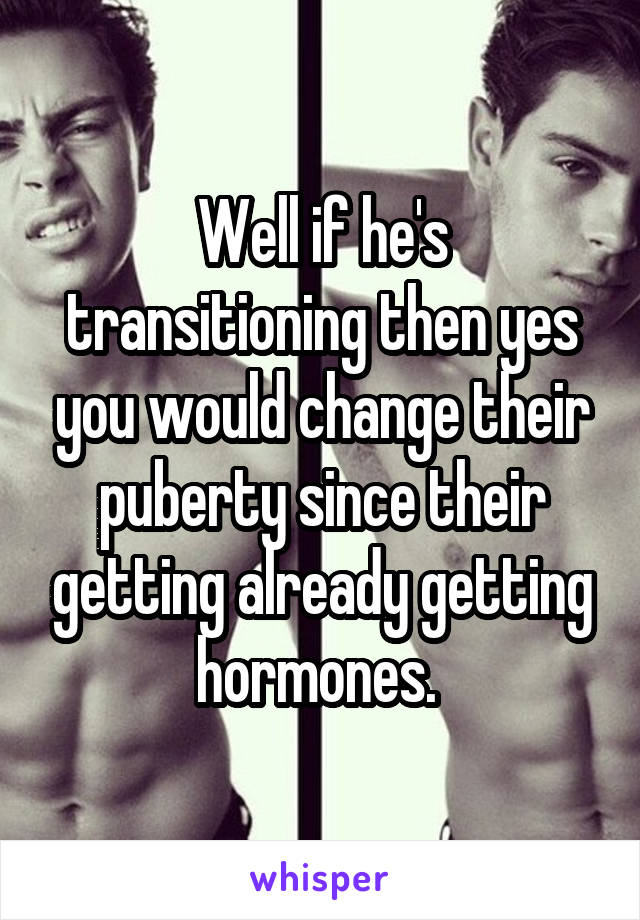 Well if he's transitioning then yes you would change their puberty since their getting already getting hormones. 