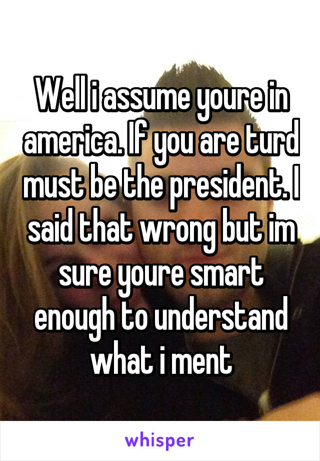 Well i assume youre in america. If you are turd must be the president. I said that wrong but im sure youre smart enough to understand what i ment