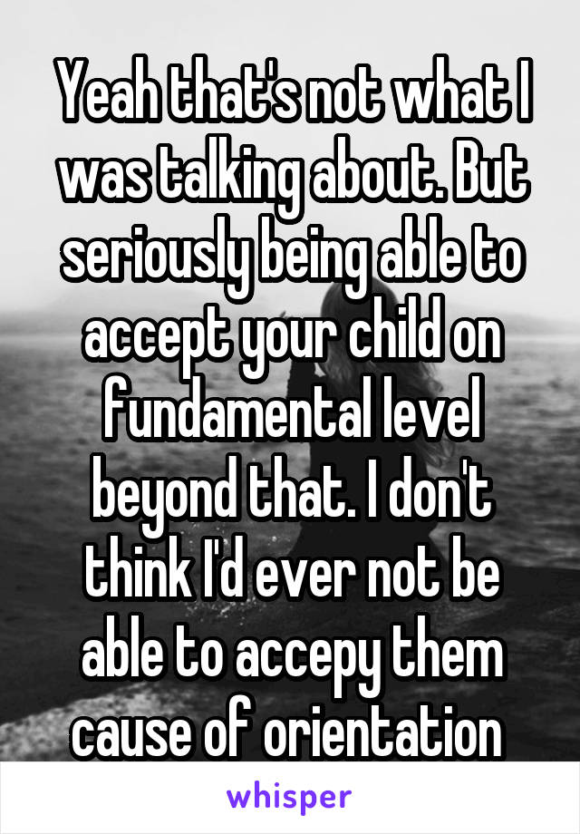 Yeah that's not what I was talking about. But seriously being able to accept your child on fundamental level beyond that. I don't think I'd ever not be able to accepy them cause of orientation 