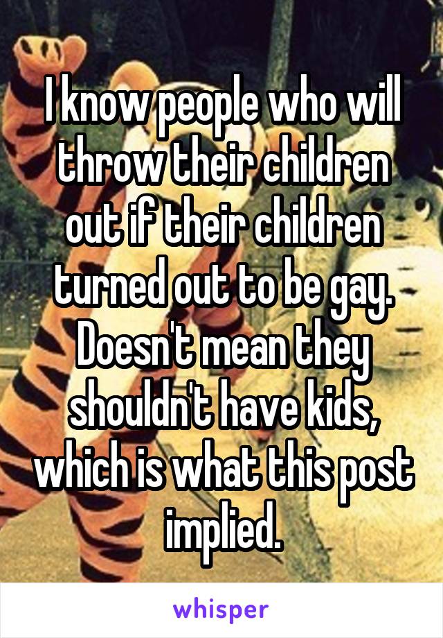 I know people who will throw their children out if their children turned out to be gay. Doesn't mean they shouldn't have kids, which is what this post implied.