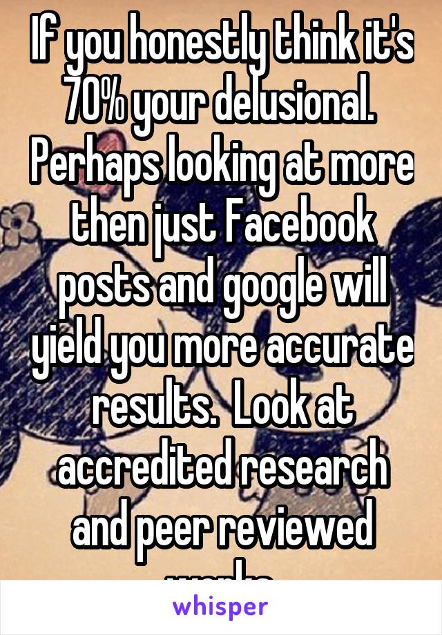 If you honestly think it's 70% your delusional.  Perhaps looking at more then just Facebook posts and google will yield you more accurate results.  Look at accredited research and peer reviewed works.