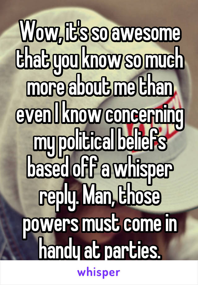 Wow, it's so awesome that you know so much more about me than even I know concerning my political beliefs based off a whisper reply. Man, those powers must come in handy at parties.