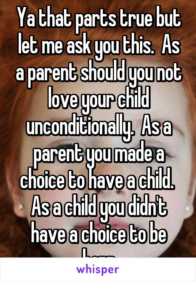 Ya that parts true but let me ask you this.  As a parent should you not love your child unconditionally.  As a parent you made a choice to have a child.  As a child you didn't have a choice to be born