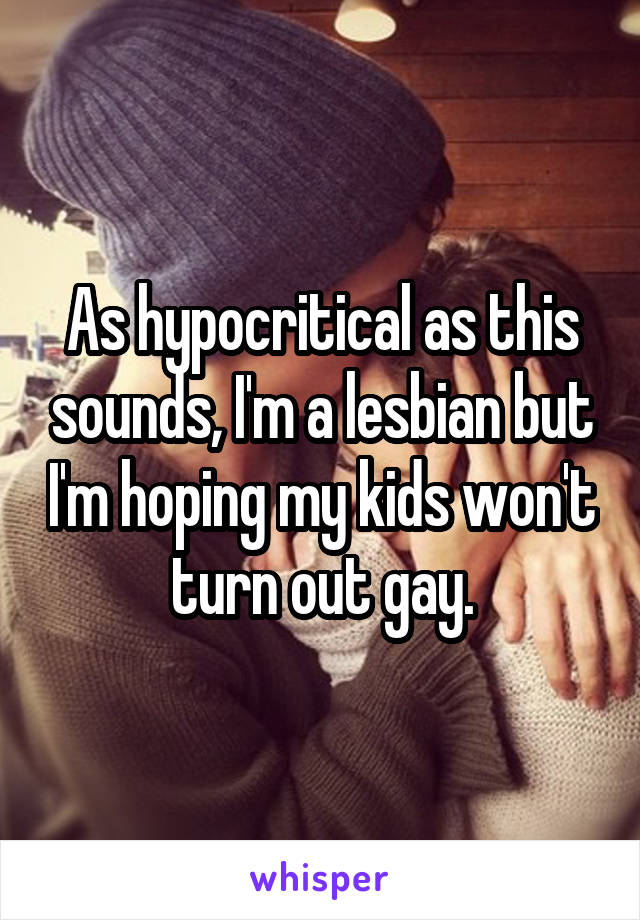 As hypocritical as this sounds, I'm a lesbian but I'm hoping my kids won't turn out gay.