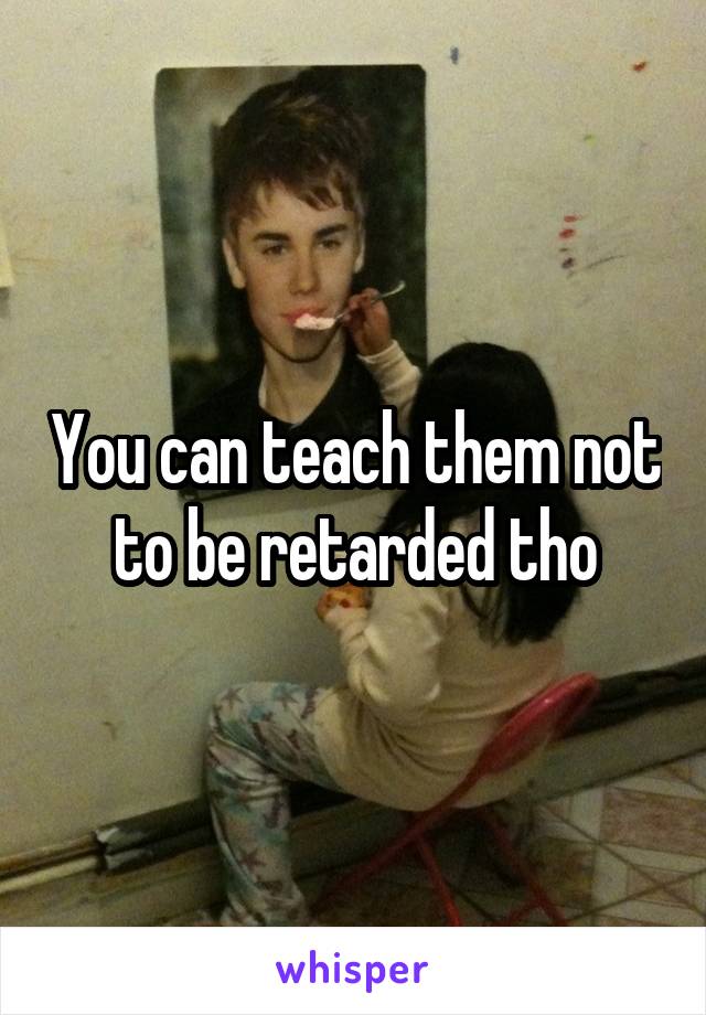 You can teach them not to be retarded tho