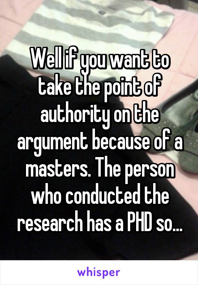 Well if you want to take the point of authority on the argument because of a masters. The person who conducted the research has a PHD so...