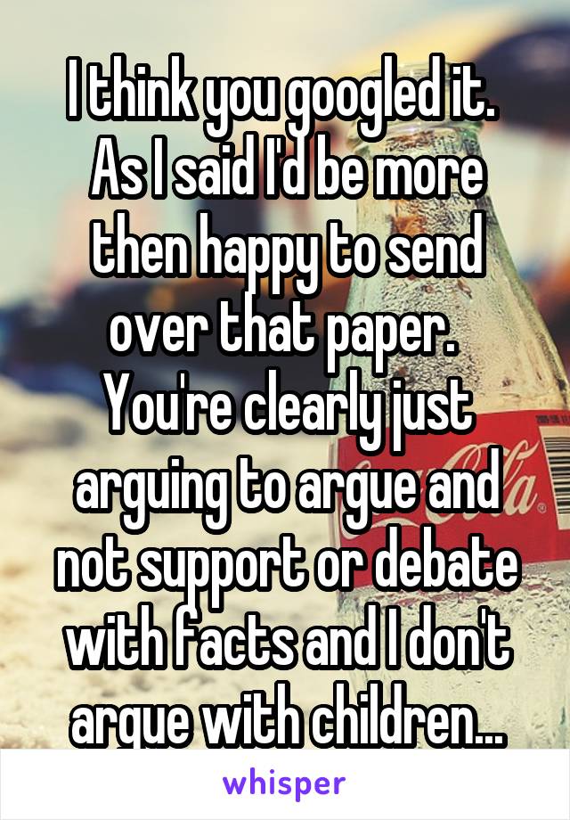 I think you googled it.  As I said I'd be more then happy to send over that paper.  You're clearly just arguing to argue and not support or debate with facts and I don't argue with children...