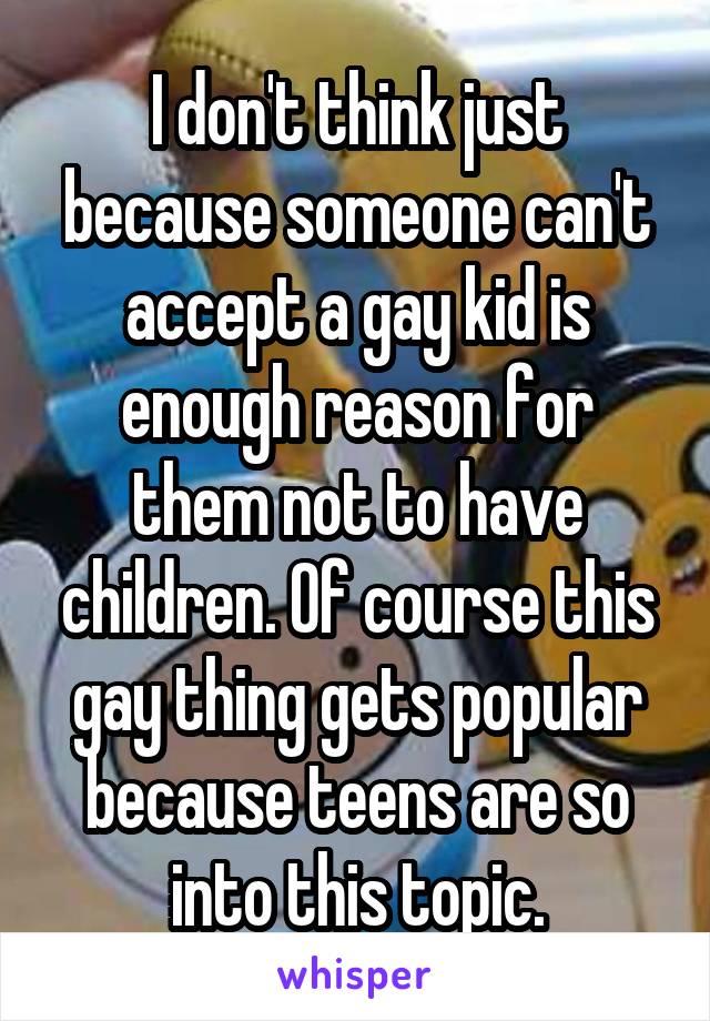 I don't think just because someone can't accept a gay kid is enough reason for them not to have children. Of course this gay thing gets popular because teens are so into this topic.