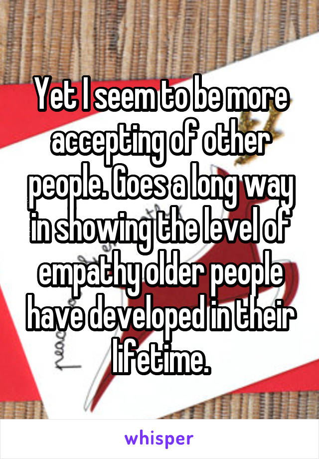 Yet I seem to be more accepting of other people. Goes a long way in showing the level of empathy older people have developed in their lifetime.