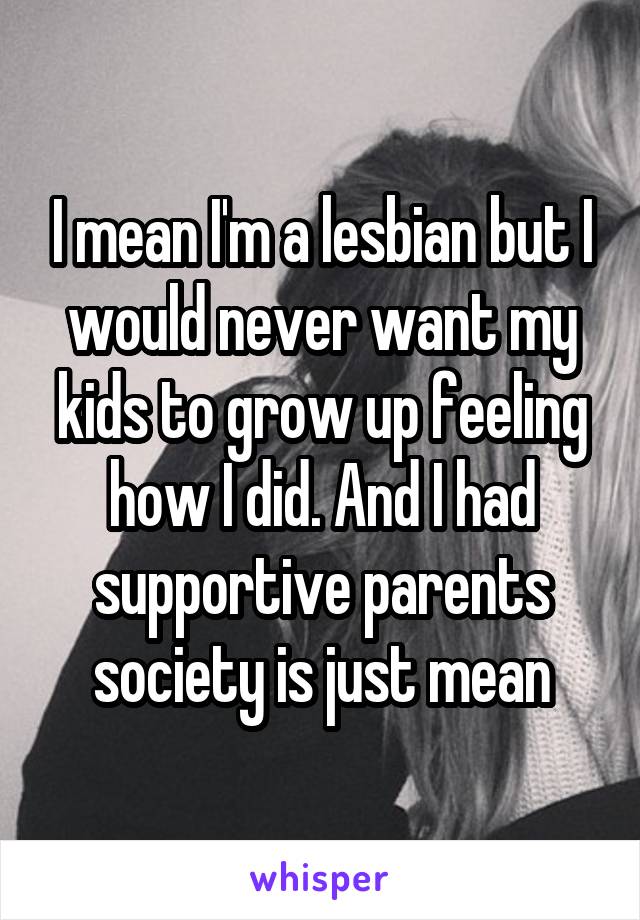 I mean I'm a lesbian but I would never want my kids to grow up feeling how I did. And I had supportive parents society is just mean