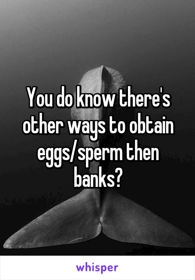 You do know there's other ways to obtain eggs/sperm then banks?