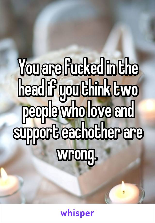 You are fucked in the head if you think two people who love and support eachother are wrong. 