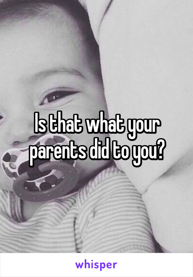 Is that what your parents did to you?