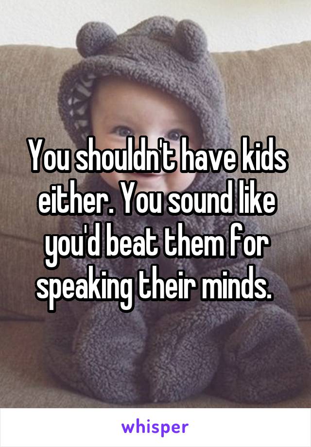 
You shouldn't have kids either. You sound like you'd beat them for speaking their minds. 