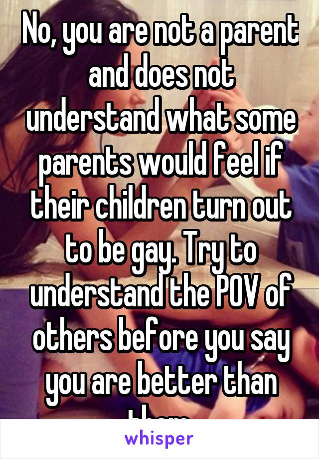 No, you are not a parent and does not understand what some parents would feel if their children turn out to be gay. Try to understand the POV of others before you say you are better than them.