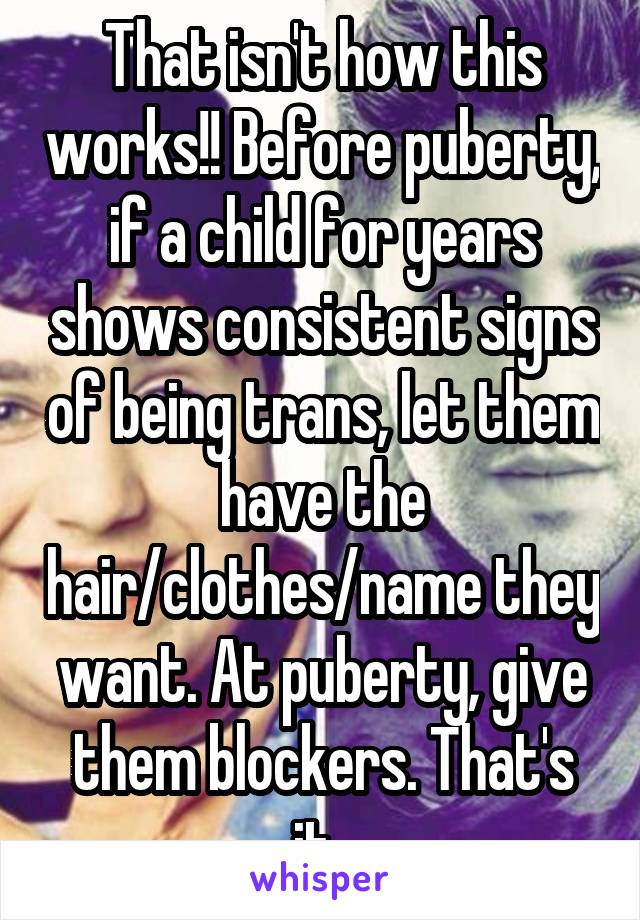 That isn't how this works!! Before puberty, if a child for years shows consistent signs of being trans, let them have the hair/clothes/name they want. At puberty, give them blockers. That's it. 