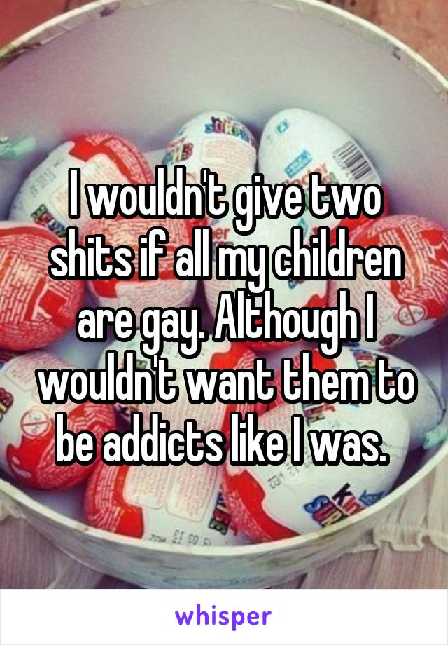 I wouldn't give two shits if all my children are gay. Although I wouldn't want them to be addicts like I was. 