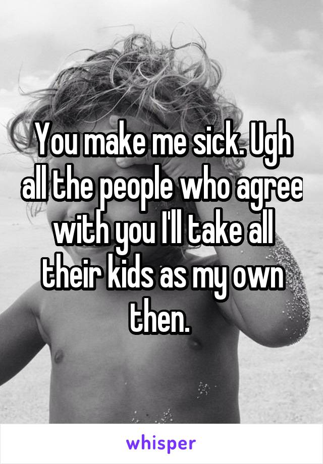 You make me sick. Ugh all the people who agree with you I'll take all their kids as my own then. 