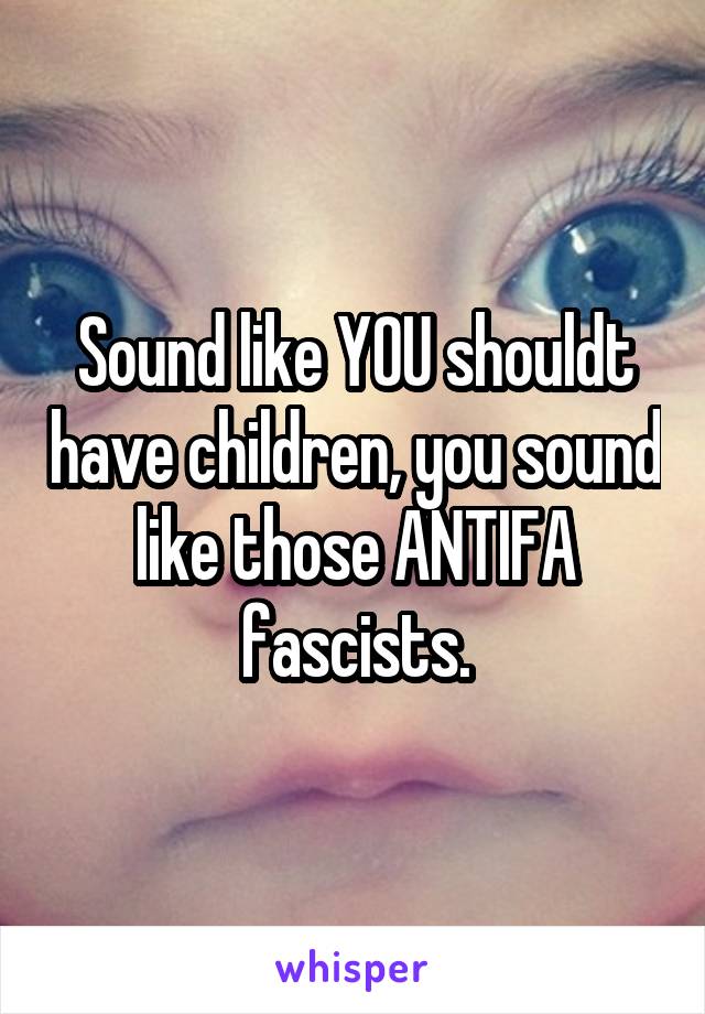 Sound like YOU shouldt have children, you sound like those ANTIFA fascists.