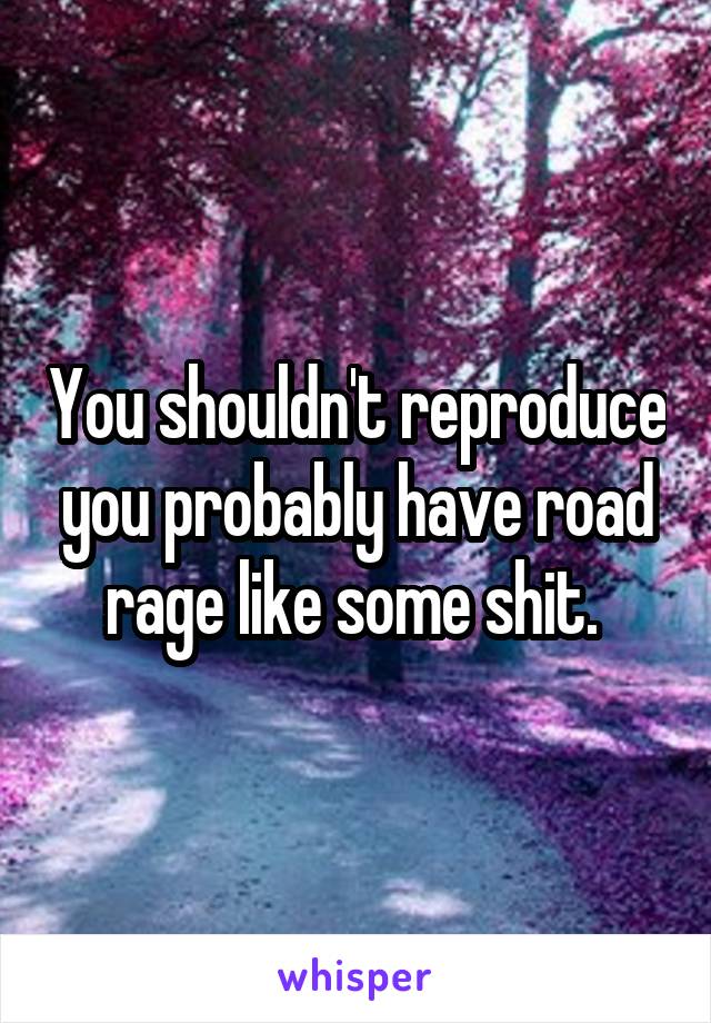 
You shouldn't reproduce you probably have road rage like some shit. 