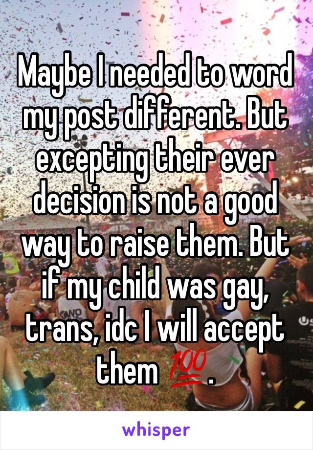 Maybe I needed to word my post different. But excepting their ever decision is not a good way to raise them. But if my child was gay, trans, idc I will accept them 💯. 