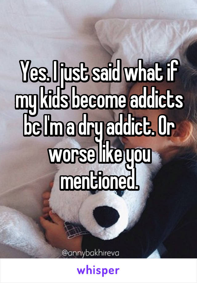 Yes. I just said what if my kids become addicts bc I'm a dry addict. Or worse like you mentioned.
