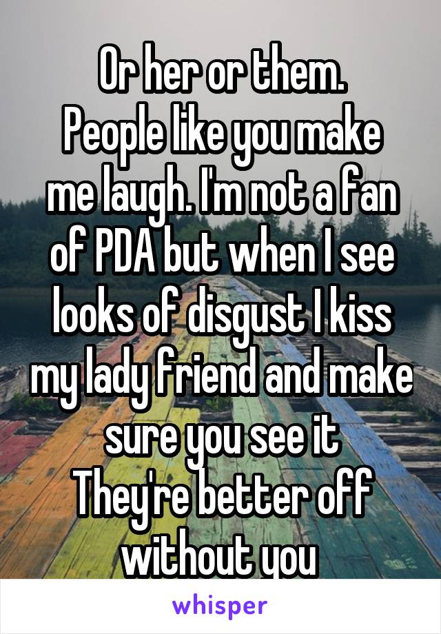 Or her or them.
People like you make me laugh. I'm not a fan of PDA but when I see looks of disgust I kiss my lady friend and make sure you see it
They're better off without you 