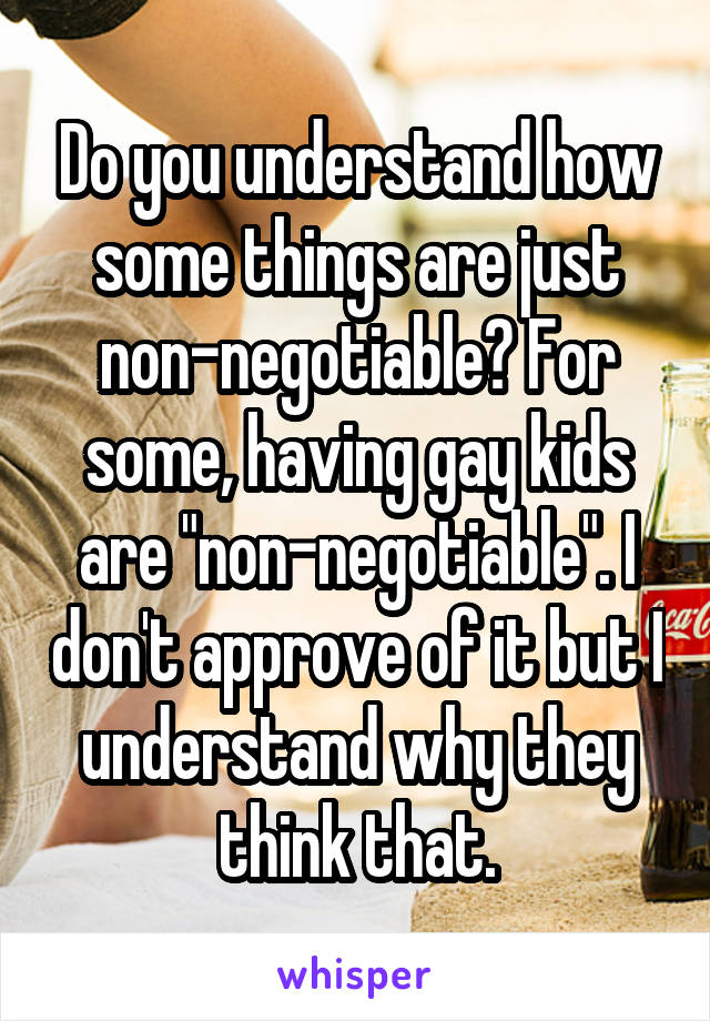 Do you understand how some things are just non-negotiable? For some, having gay kids are "non-negotiable". I don't approve of it but I understand why they think that.