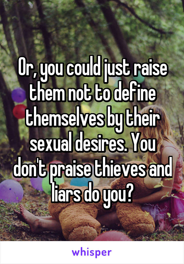 Or, you could just raise them not to define themselves by their sexual desires. You don't praise thieves and liars do you?