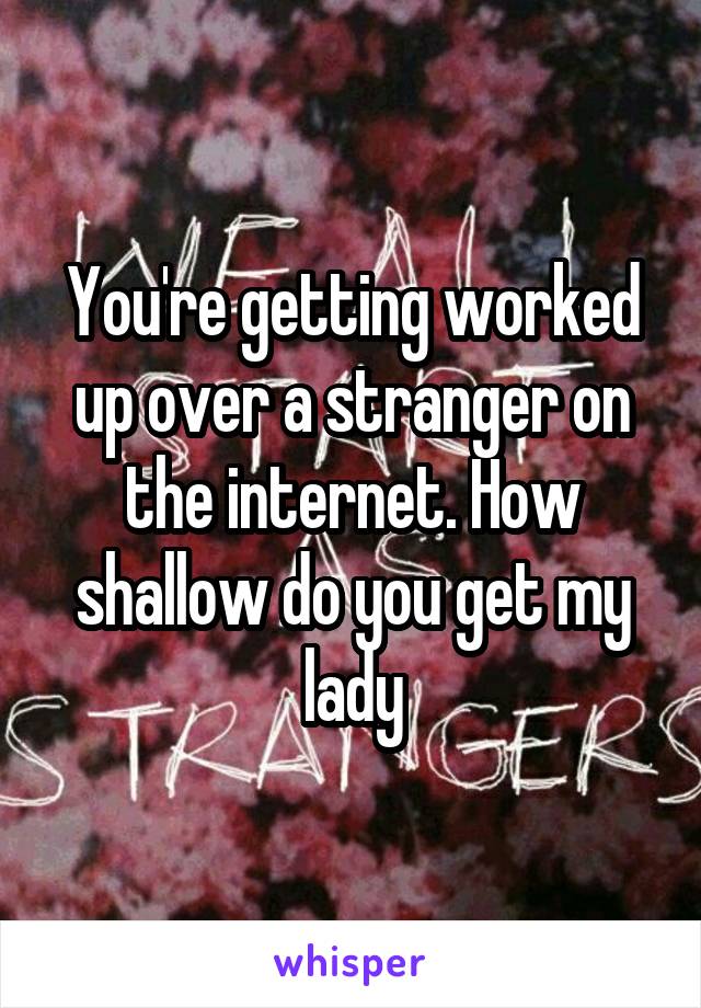 
You're getting worked up over a stranger on the internet. How shallow do you get my lady