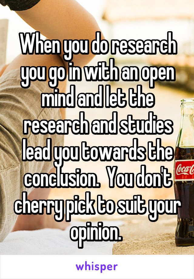 When you do research you go in with an open mind and let the research and studies lead you towards the conclusion.  You don't cherry pick to suit your opinion. 