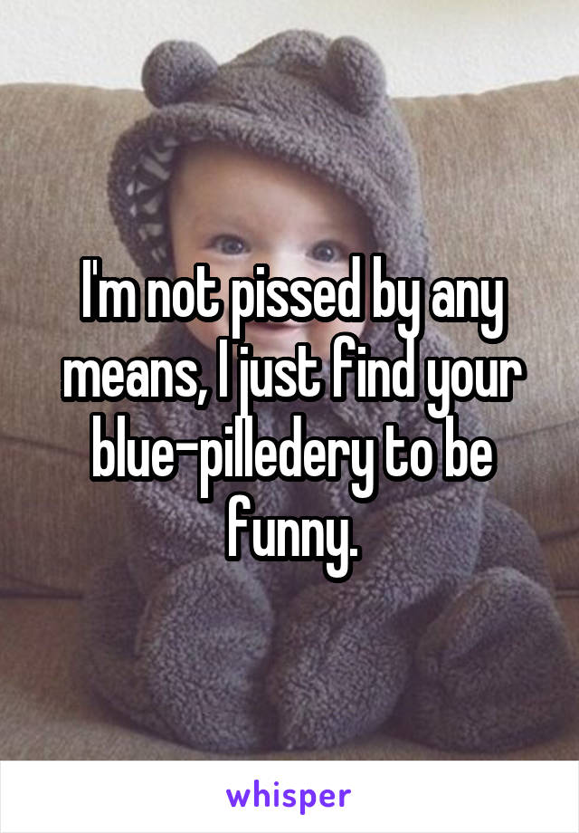 I'm not pissed by any means, I just find your blue-pilledery to be funny.