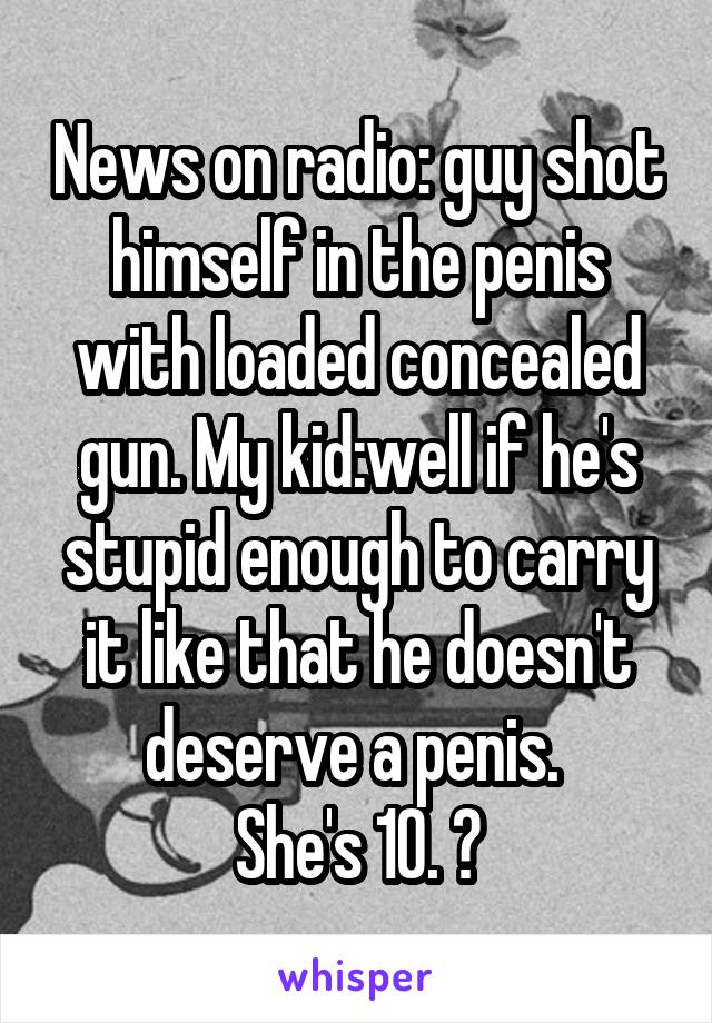 News on radio: guy shot himself in the penis with loaded concealed gun. My kid:well if he's stupid enough to carry it like that he doesn't deserve a penis. 
She's 10. 😝