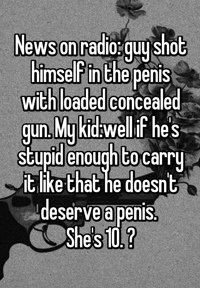 News on radio: guy shot himself in the penis with loaded concealed gun. My kid:well if he's stupid enough to carry it like that he doesn't deserve a penis. 
She's 10. 😝