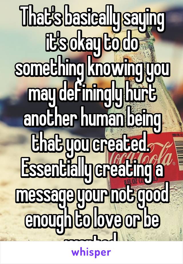 That's basically saying it's okay to do something knowing you may definingly hurt another human being that you created.  Essentially creating a message your not good enough to love or be wanted 