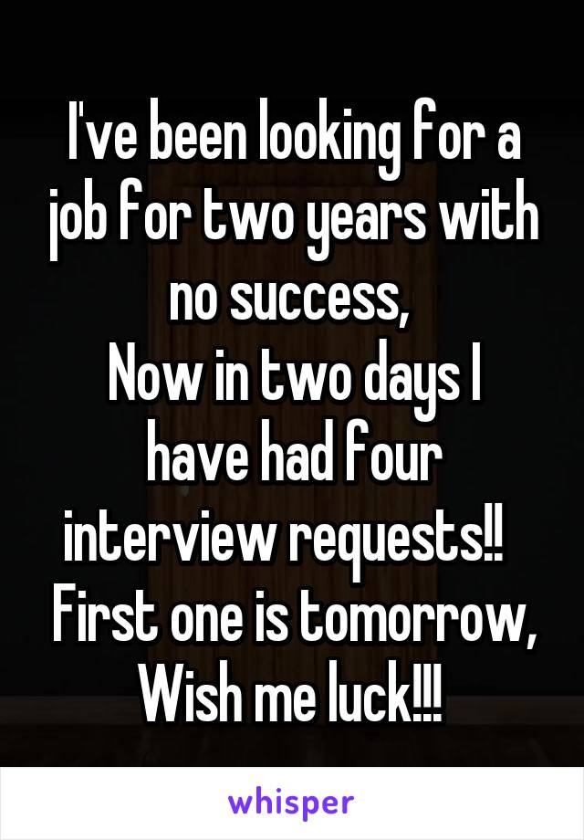 I've been looking for a job for two years with no success, 
Now in two days I have had four interview requests!!  
First one is tomorrow, Wish me luck!!! 