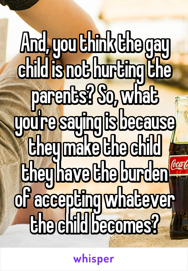 And, you think the gay child is not hurting the parents? So, what you're saying is because they make the child they have the burden of accepting whatever the child becomes?