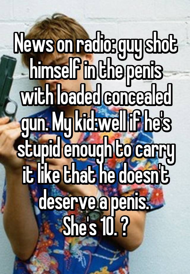 News on radio: guy shot himself in the penis with loaded concealed gun. My kid:well if he's stupid enough to carry it like that he doesn't deserve a penis. 
She's 10. 😝