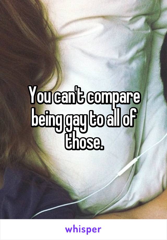 You can't compare being gay to all of those.