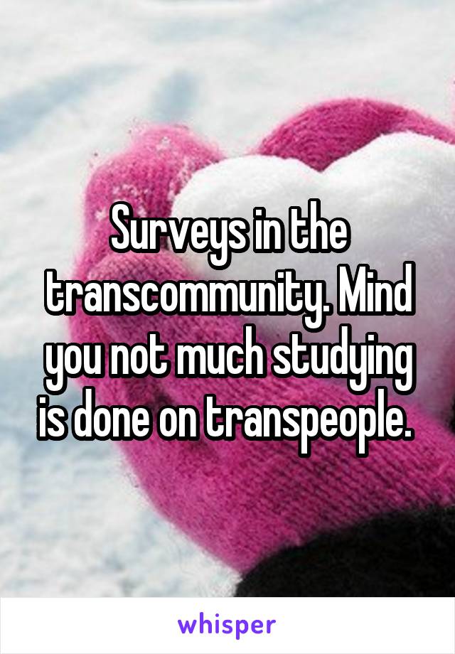 Surveys in the transcommunity. Mind you not much studying is done on transpeople. 