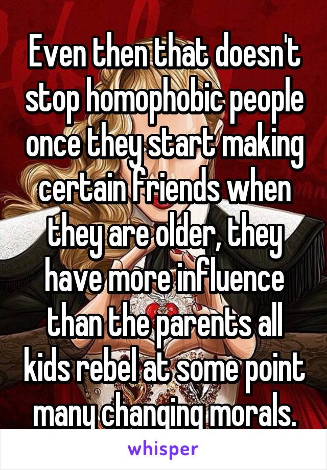 Even then that doesn't stop homophobic people once they start making certain friends when they are older, they have more influence than the parents all kids rebel at some point many changing morals.