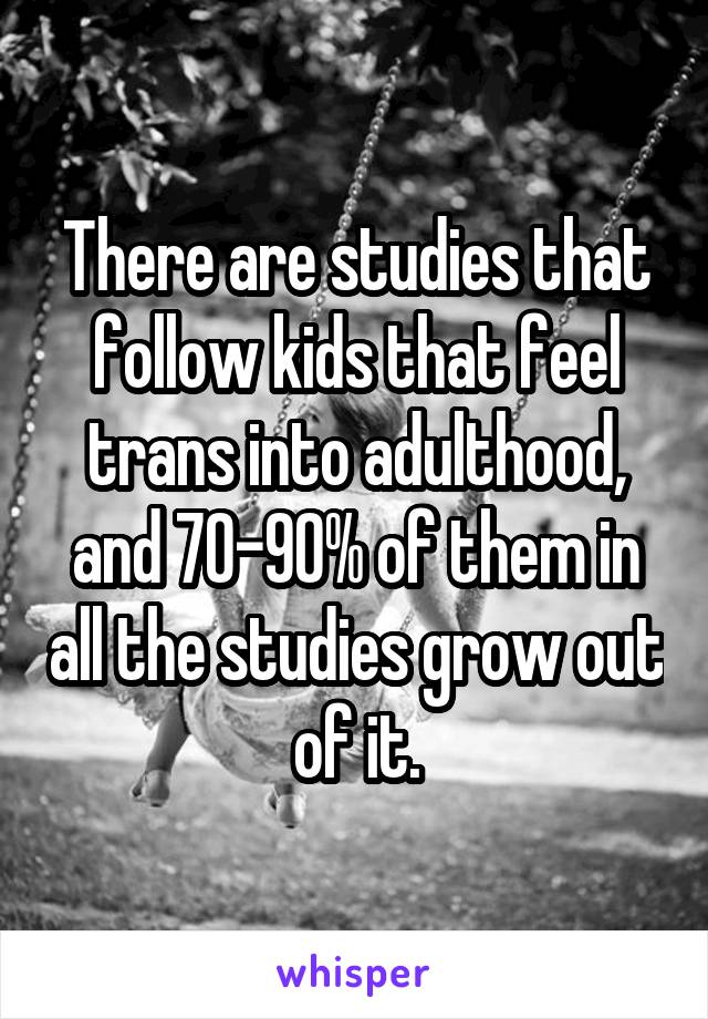 There are studies that follow kids that feel trans into adulthood, and 70-90% of them in all the studies grow out of it.