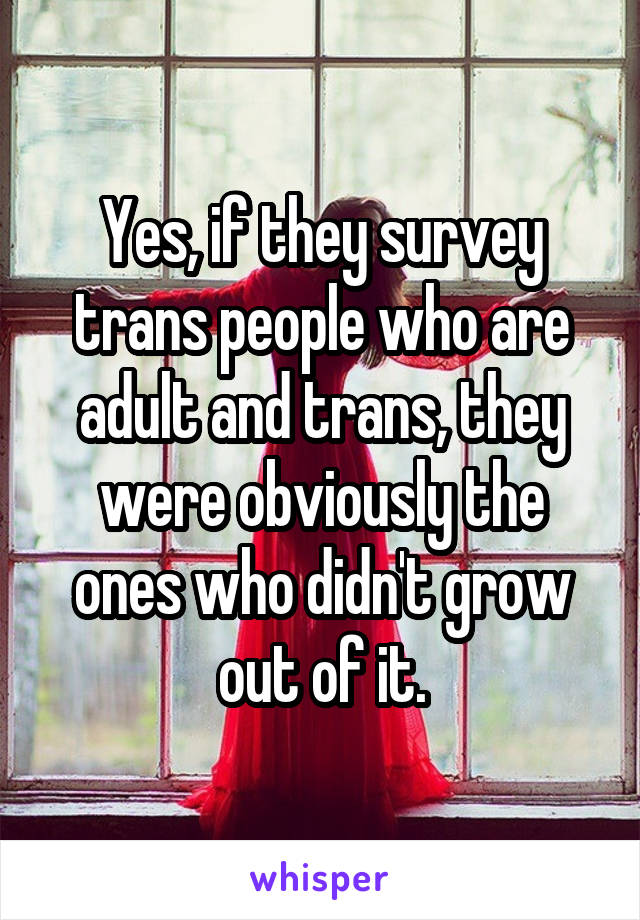 Yes, if they survey trans people who are adult and trans, they were obviously the ones who didn't grow out of it.