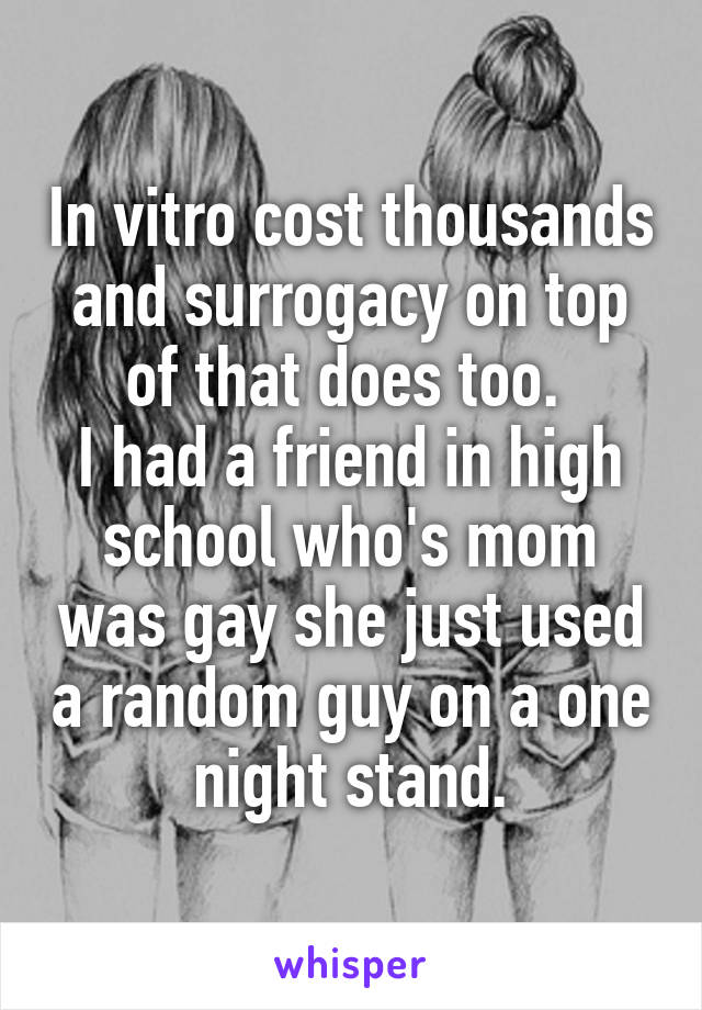 In vitro cost thousands and surrogacy on top of that does too. 
I had a friend in high school who's mom was gay she just used a random guy on a one night stand.