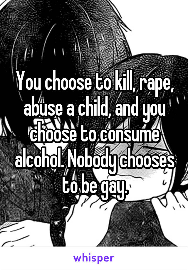 You choose to kill, rape, abuse a child, and you choose to consume alcohol. Nobody chooses to be gay.