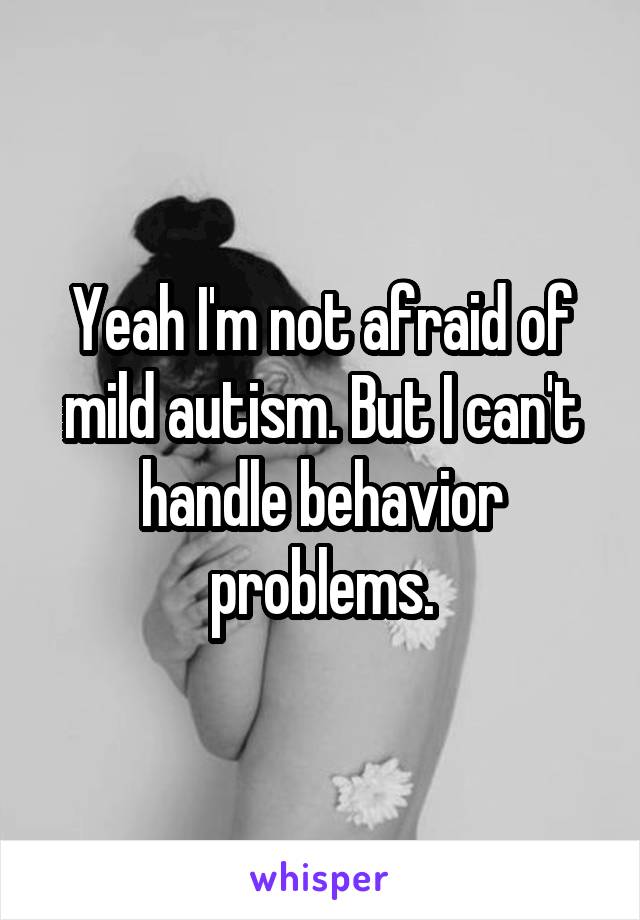 Yeah I'm not afraid of mild autism. But I can't handle behavior problems.